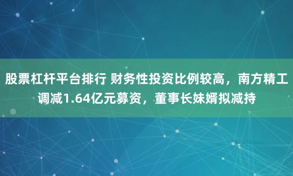 股票杠杆平台排行 财务性投资比例较高，南方精工调减1.64亿元募资，董事长妹婿拟减持