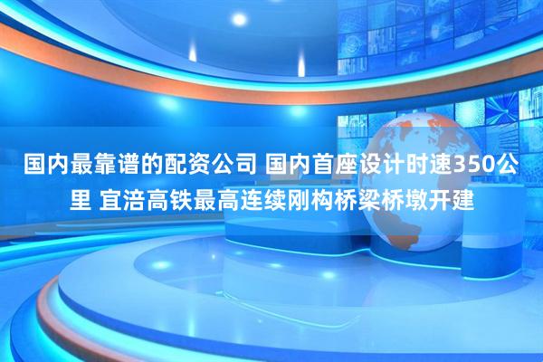 国内最靠谱的配资公司 国内首座设计时速350公里 宜涪高铁最高连续刚构桥梁桥墩开建