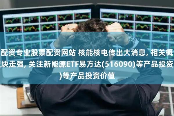 配资专业股票配资网站 核能核电传出大消息, 相关概念板块走强, 关注新能源ETF易方达(516090)等产品投资价值