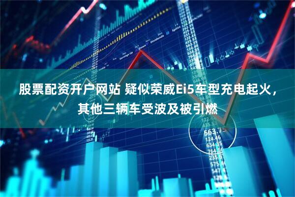 股票配资开户网站 疑似荣威Ei5车型充电起火，其他三辆车受波及被引燃
