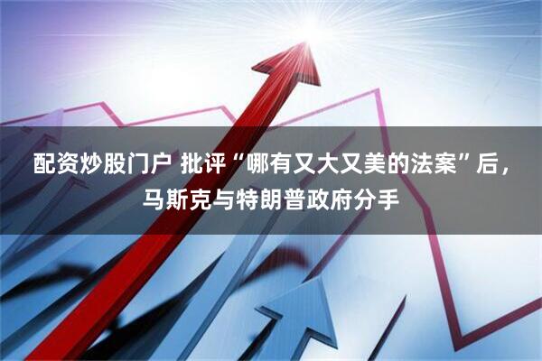 配资炒股门户 批评“哪有又大又美的法案”后，马斯克与特朗普政府分手