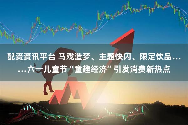 配资资讯平台 马戏造梦、主题快闪、限定饮品……六一儿童节“童趣经济”引发消费新热点
