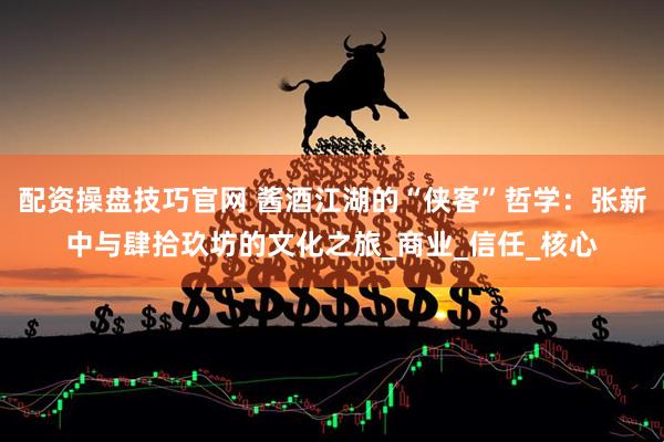 配资操盘技巧官网 酱酒江湖的“侠客”哲学：张新中与肆拾玖坊的文化之旅_商业_信任_核心