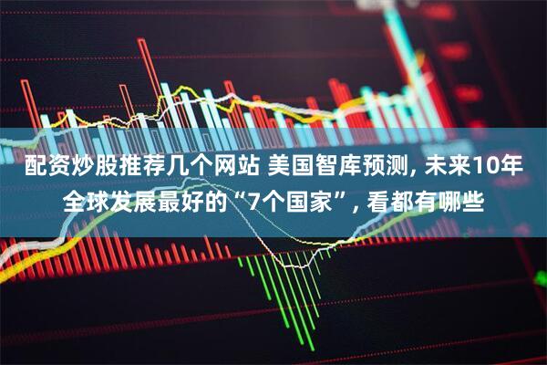 配资炒股推荐几个网站 美国智库预测, 未来10年全球发展最好的“7个国家”, 看都有哪些