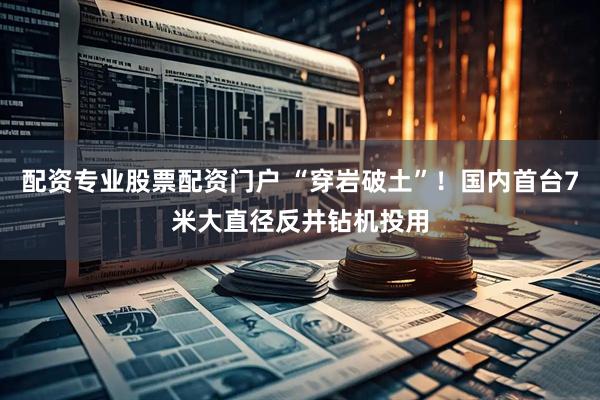 配资专业股票配资门户 “穿岩破土”！国内首台7米大直径反井钻机投用
