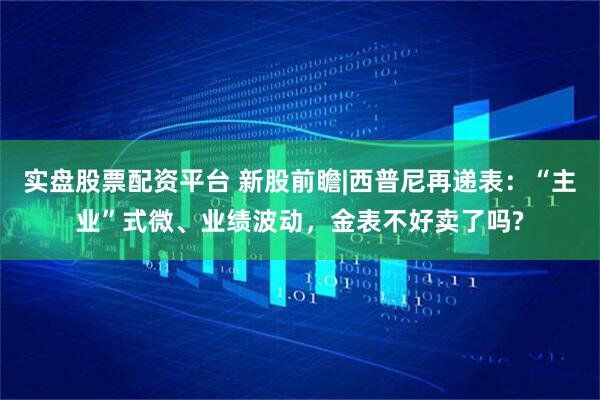 实盘股票配资平台 新股前瞻|西普尼再递表：“主业”式微、业绩波动，金表不好卖了吗?