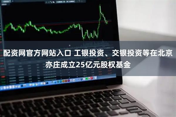 配资网官方网站入口 工银投资、交银投资等在北京亦庄成立25亿元股权基金