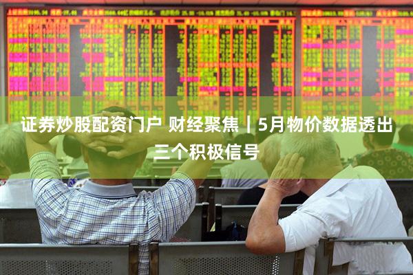 证券炒股配资门户 财经聚焦｜5月物价数据透出三个积极信号