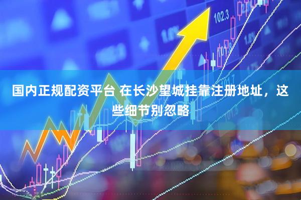 国内正规配资平台 在长沙望城挂靠注册地址，这些细节别忽略