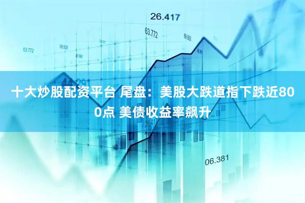 十大炒股配资平台 尾盘：美股大跌道指下跌近800点 美债收益率飙升