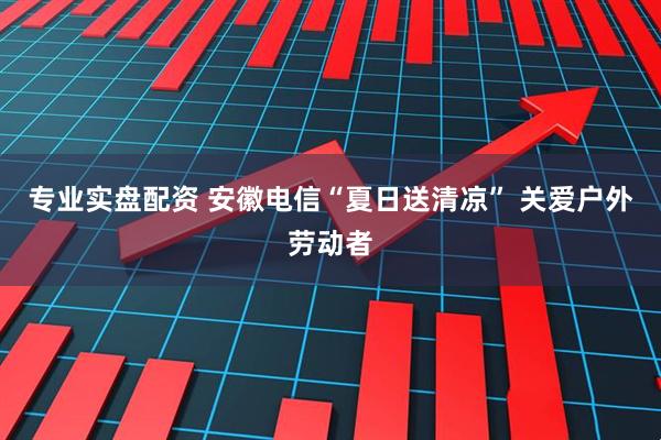 专业实盘配资 安徽电信“夏日送清凉” 关爱户外劳动者