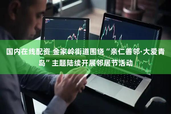 国内在线配资 金家岭街道围绕“亲仁善邻·大爱青岛”主题陆续开展邻居节活动