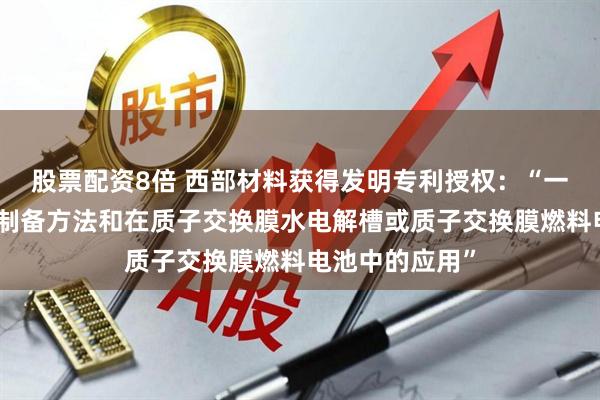 股票配资8倍 西部材料获得发明专利授权：“一种双极板及其制备方法和在质子交换膜水电解槽或质子交换膜燃料电池中的应用”