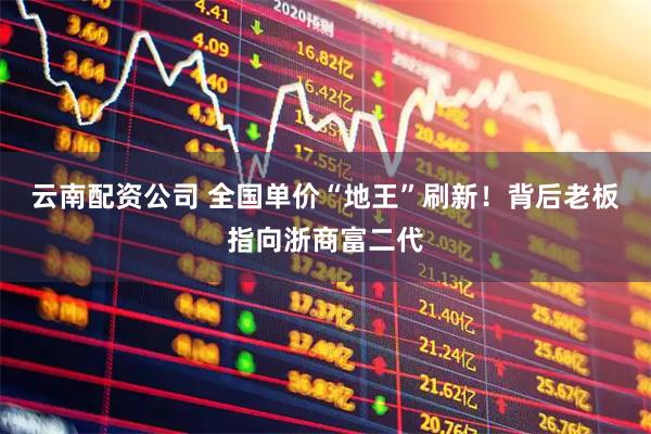 云南配资公司 全国单价“地王”刷新！背后老板指向浙商富二代